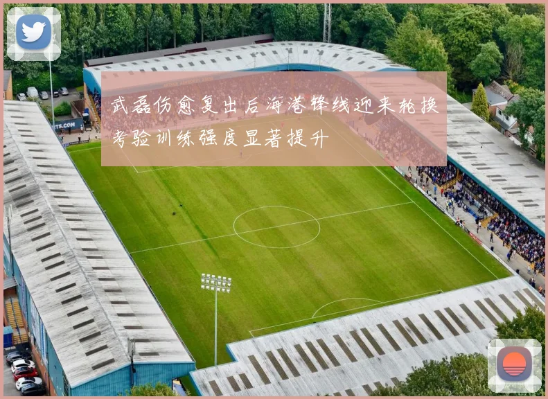 武磊伤愈复出后海港锋线迎来轮换考验训练强度显著提升