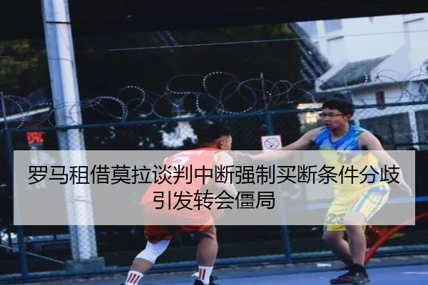 罗马租借莫拉谈判中断强制买断条件分歧引发转会僵局