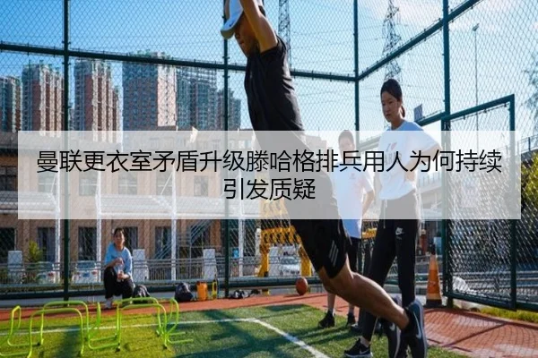 曼联更衣室矛盾升级滕哈格排兵用人为何持续引发质疑